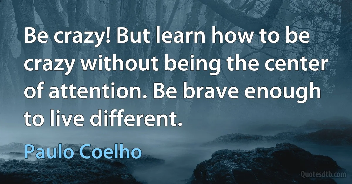 Be crazy! But learn how to be crazy without being the center of attention. Be brave enough to live different. (Paulo Coelho)