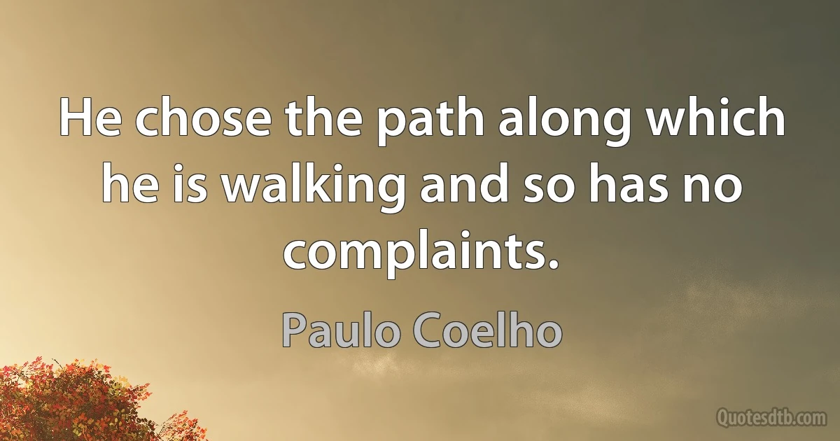 He chose the path along which he is walking and so has no complaints. (Paulo Coelho)