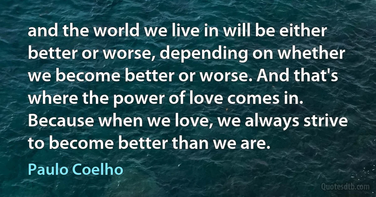 and the world we live in will be either better or worse, depending on whether we become better or worse. And that's where the power of love comes in. Because when we love, we always strive to become better than we are. (Paulo Coelho)