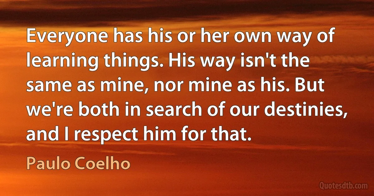 Everyone has his or her own way of learning things. His way isn't the same as mine, nor mine as his. But we're both in search of our destinies, and I respect him for that. (Paulo Coelho)