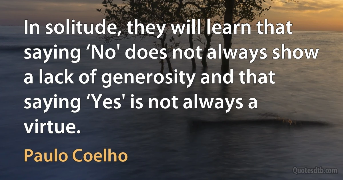 In solitude, they will learn that saying ‘No' does not always show a lack of generosity and that saying ‘Yes' is not always a virtue. (Paulo Coelho)