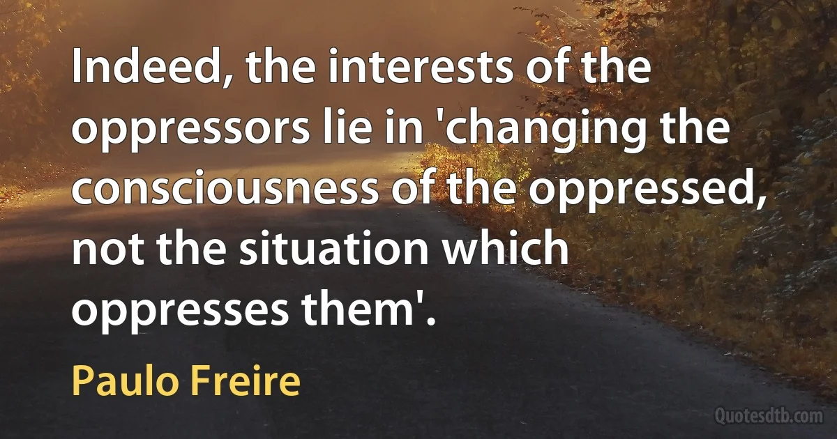 Indeed, the interests of the oppressors lie in 'changing the consciousness of the oppressed, not the situation which oppresses them'. (Paulo Freire)