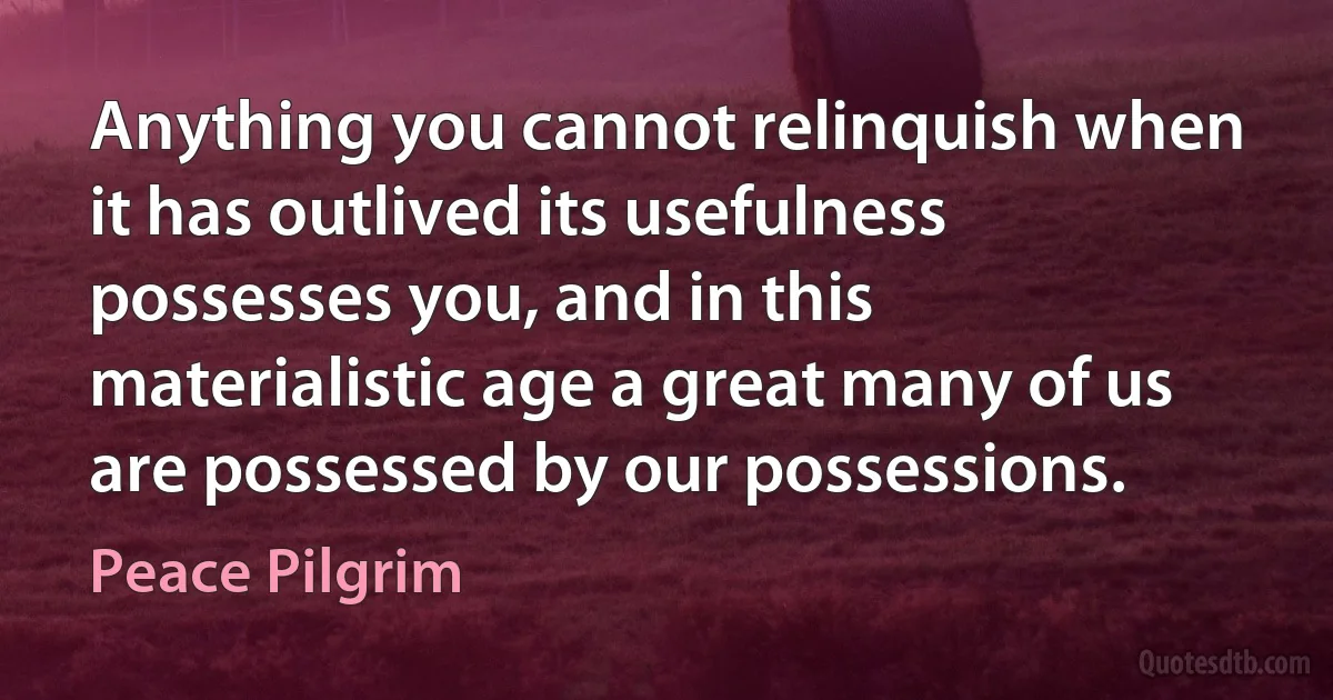 Anything you cannot relinquish when it has outlived its usefulness possesses you, and in this materialistic age a great many of us are possessed by our possessions. (Peace Pilgrim)