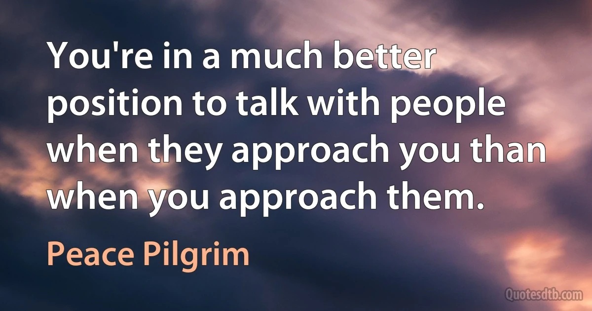 You're in a much better position to talk with people when they approach you than when you approach them. (Peace Pilgrim)