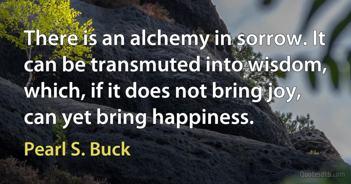 There is an alchemy in sorrow. It can be transmuted into wisdom, which, if it does not bring joy, can yet bring happiness. (Pearl S. Buck)