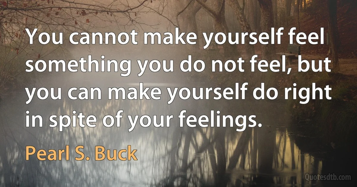 You cannot make yourself feel something you do not feel, but you can make yourself do right in spite of your feelings. (Pearl S. Buck)