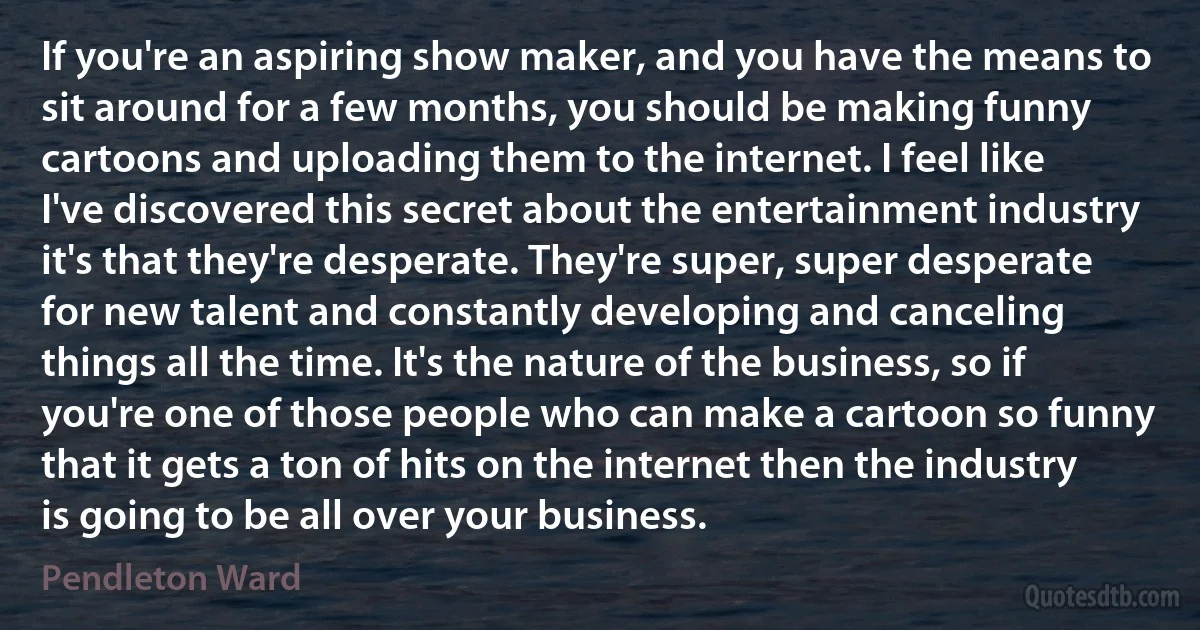 If you're an aspiring show maker, and you have the means to sit around for a few months, you should be making funny cartoons and uploading them to the internet. I feel like I've discovered this secret about the entertainment industry it's that they're desperate. They're super, super desperate for new talent and constantly developing and canceling things all the time. It's the nature of the business, so if you're one of those people who can make a cartoon so funny that it gets a ton of hits on the internet then the industry is going to be all over your business. (Pendleton Ward)