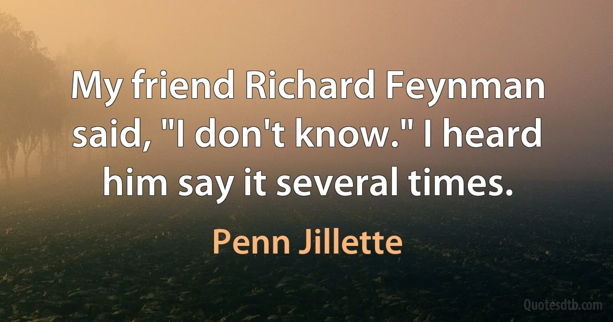 My friend Richard Feynman said, "I don't know." I heard him say it several times. (Penn Jillette)