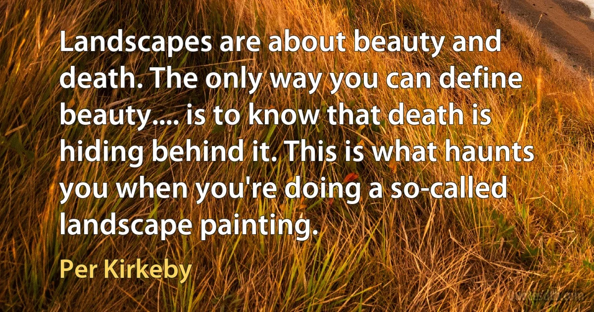 Landscapes are about beauty and death. The only way you can define beauty.... is to know that death is hiding behind it. This is what haunts you when you're doing a so-called landscape painting. (Per Kirkeby)