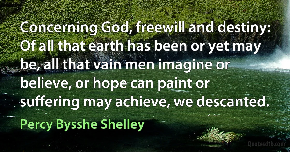 Concerning God, freewill and destiny: Of all that earth has been or yet may be, all that vain men imagine or believe, or hope can paint or suffering may achieve, we descanted. (Percy Bysshe Shelley)