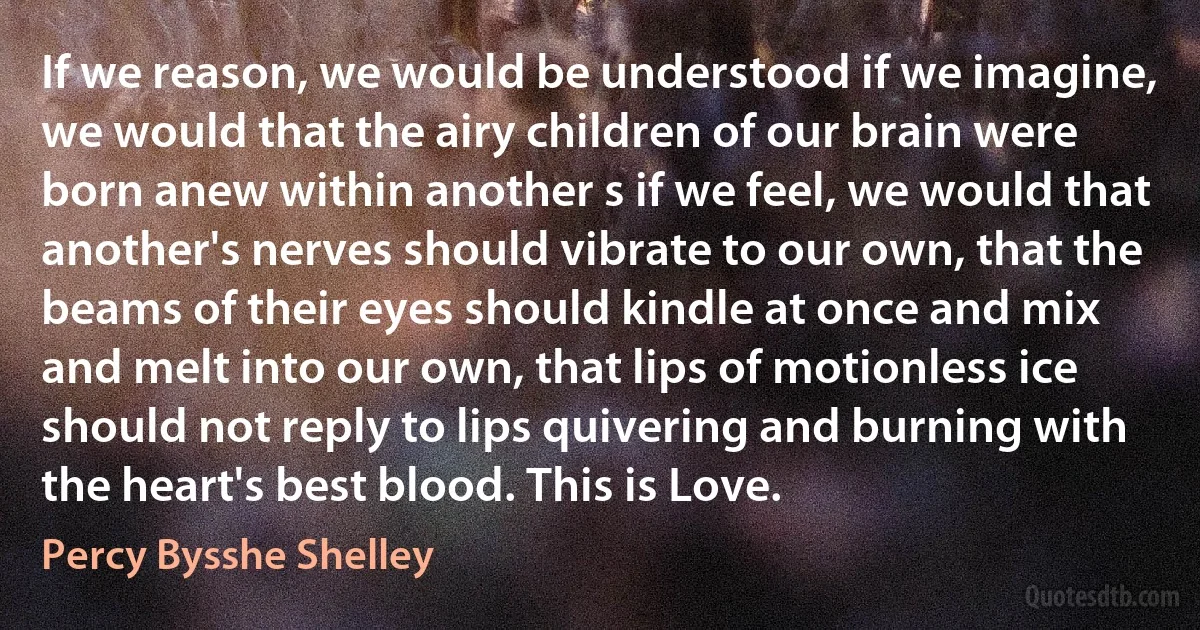 If we reason, we would be understood if we imagine, we would that the airy children of our brain were born anew within another s if we feel, we would that another's nerves should vibrate to our own, that the beams of their eyes should kindle at once and mix and melt into our own, that lips of motionless ice should not reply to lips quivering and burning with the heart's best blood. This is Love. (Percy Bysshe Shelley)