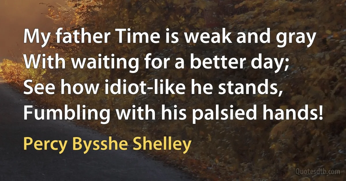 My father Time is weak and gray
With waiting for a better day;
See how idiot-like he stands,
Fumbling with his palsied hands! (Percy Bysshe Shelley)