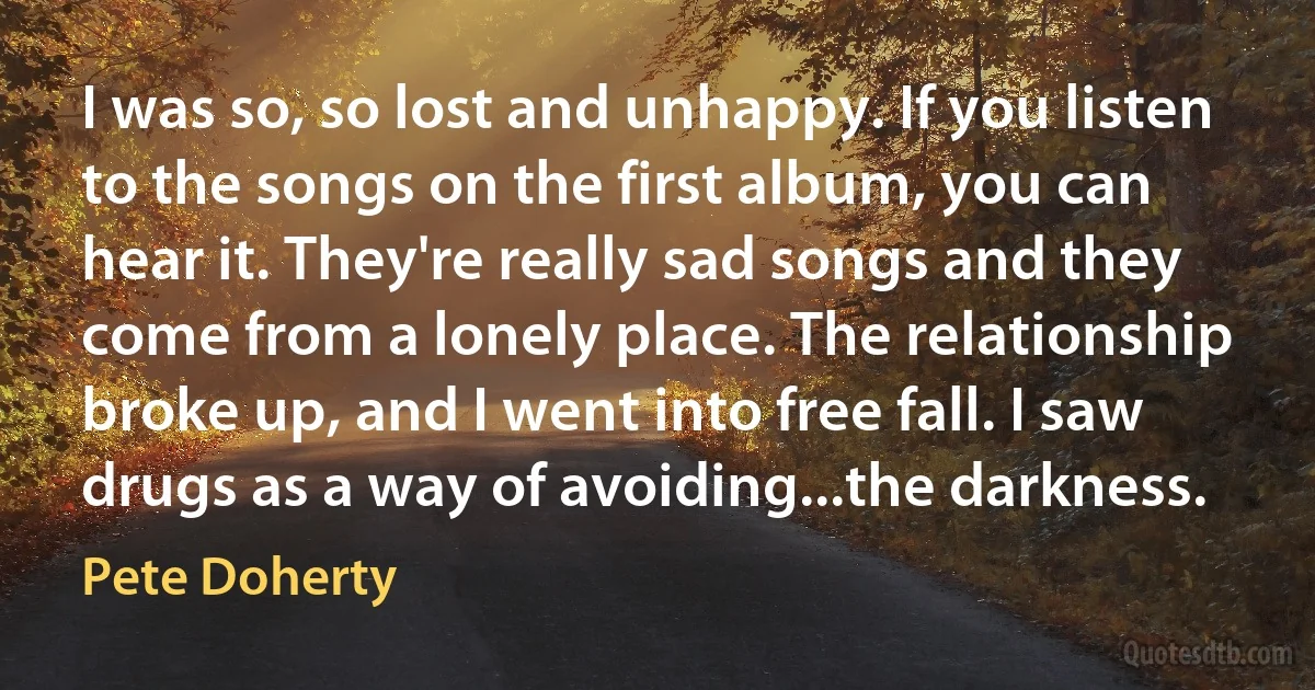 I was so, so lost and unhappy. If you listen to the songs on the first album, you can hear it. They're really sad songs and they come from a lonely place. The relationship broke up, and I went into free fall. I saw drugs as a way of avoiding...the darkness. (Pete Doherty)