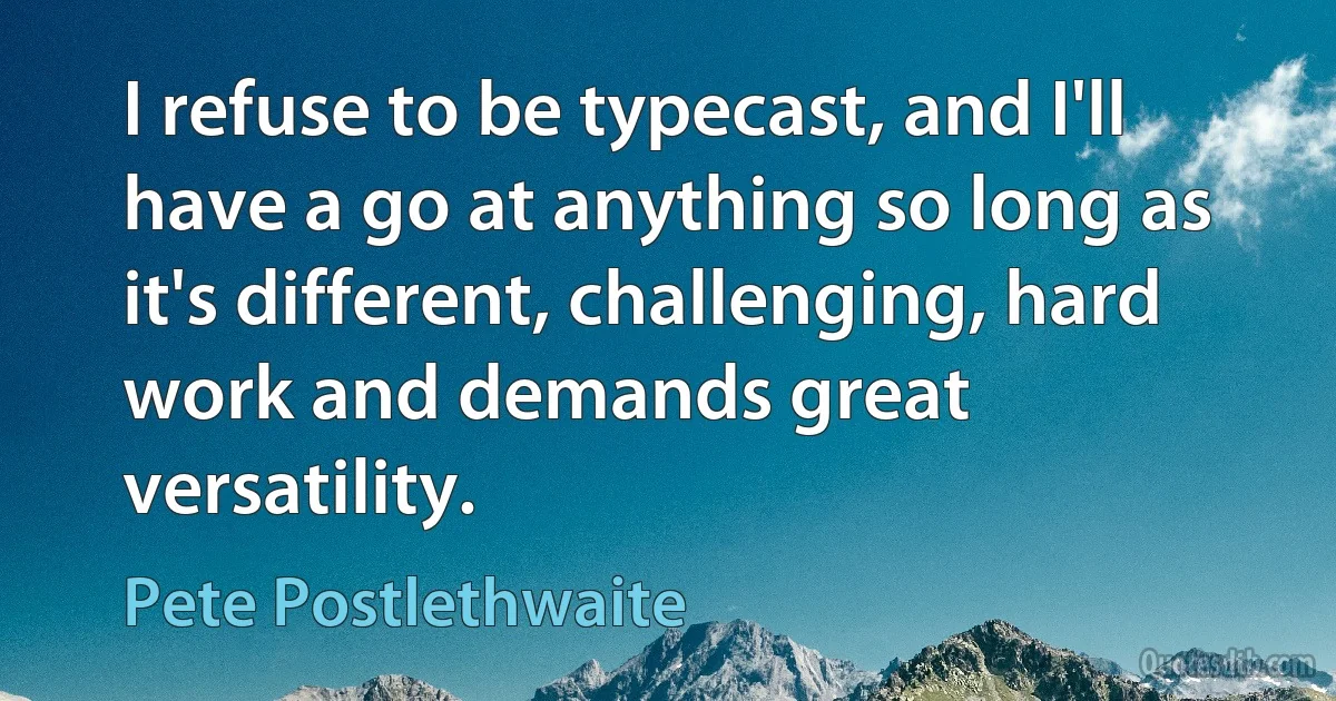 I refuse to be typecast, and I'll have a go at anything so long as it's different, challenging, hard work and demands great versatility. (Pete Postlethwaite)