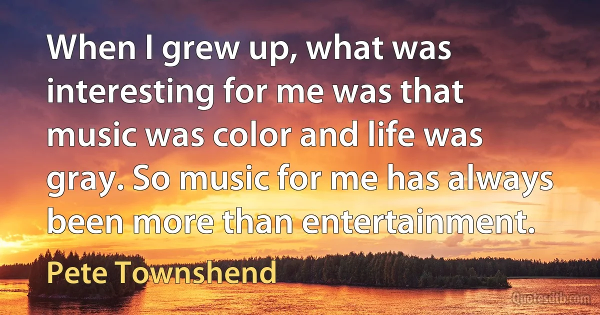 When I grew up, what was interesting for me was that music was color and life was gray. So music for me has always been more than entertainment. (Pete Townshend)