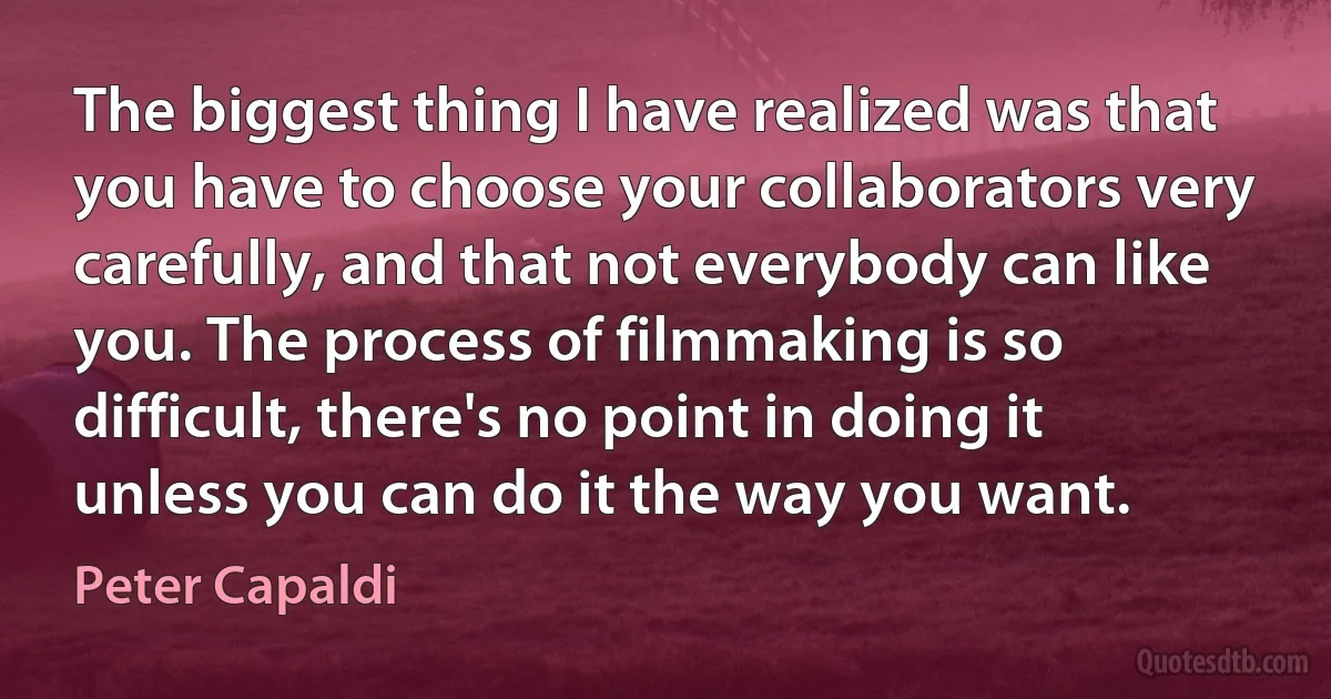 The biggest thing I have realized was that you have to choose your collaborators very carefully, and that not everybody can like you. The process of filmmaking is so difficult, there's no point in doing it unless you can do it the way you want. (Peter Capaldi)