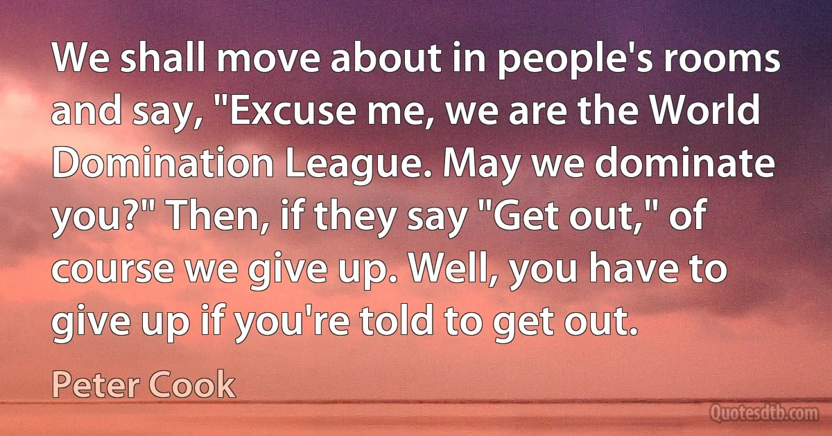 We shall move about in people's rooms and say, "Excuse me, we are the World Domination League. May we dominate you?" Then, if they say "Get out," of course we give up. Well, you have to give up if you're told to get out. (Peter Cook)