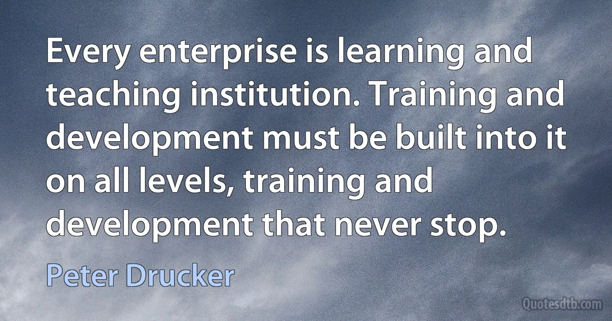 Every enterprise is learning and teaching institution. Training and development must be built into it on all levels, training and development that never stop. (Peter Drucker)