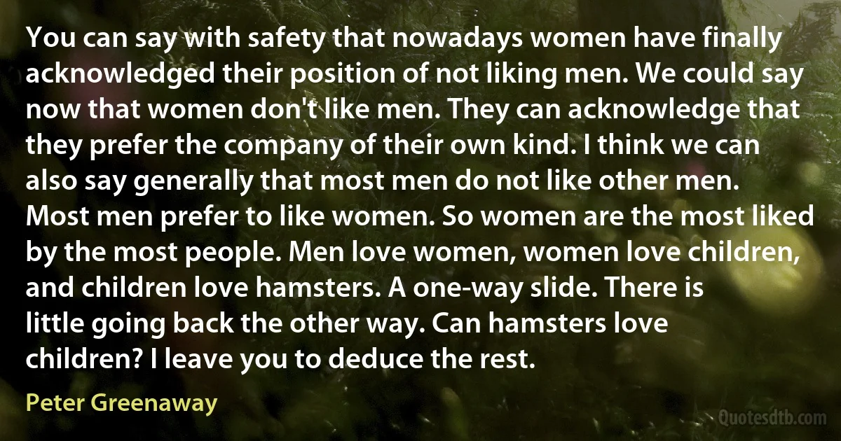 You can say with safety that nowadays women have finally acknowledged their position of not liking men. We could say now that women don't like men. They can acknowledge that they prefer the company of their own kind. I think we can also say generally that most men do not like other men. Most men prefer to like women. So women are the most liked by the most people. Men love women, women love children, and children love hamsters. A one-way slide. There is little going back the other way. Can hamsters love children? I leave you to deduce the rest. (Peter Greenaway)