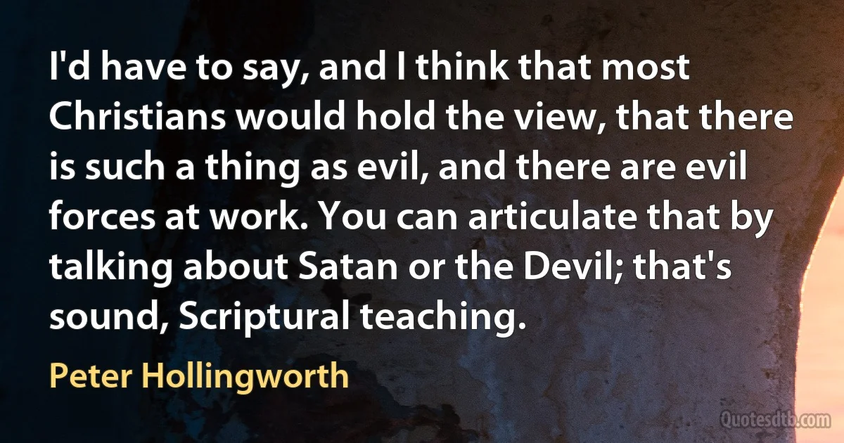 I'd have to say, and I think that most Christians would hold the view, that there is such a thing as evil, and there are evil forces at work. You can articulate that by talking about Satan or the Devil; that's sound, Scriptural teaching. (Peter Hollingworth)