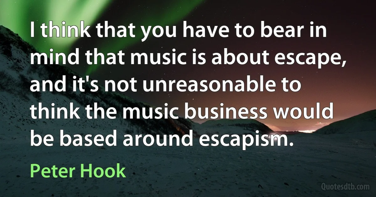 I think that you have to bear in mind that music is about escape, and it's not unreasonable to think the music business would be based around escapism. (Peter Hook)