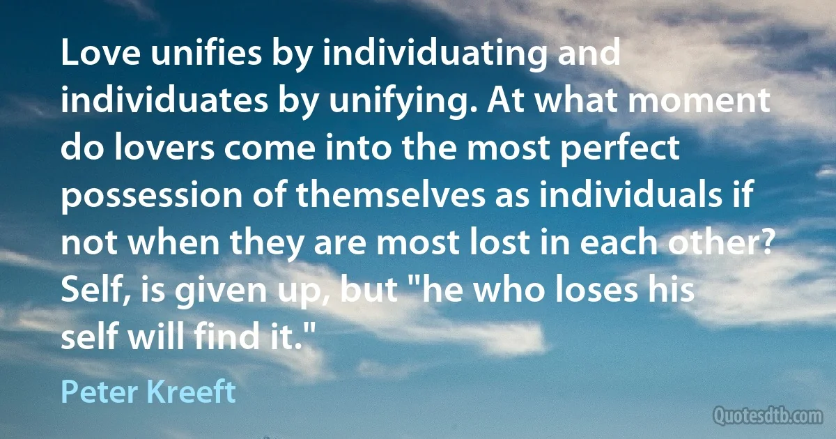 Love unifies by individuating and individuates by unifying. At what moment do lovers come into the most perfect possession of themselves as individuals if not when they are most lost in each other? Self, is given up, but "he who loses his self will find it." (Peter Kreeft)