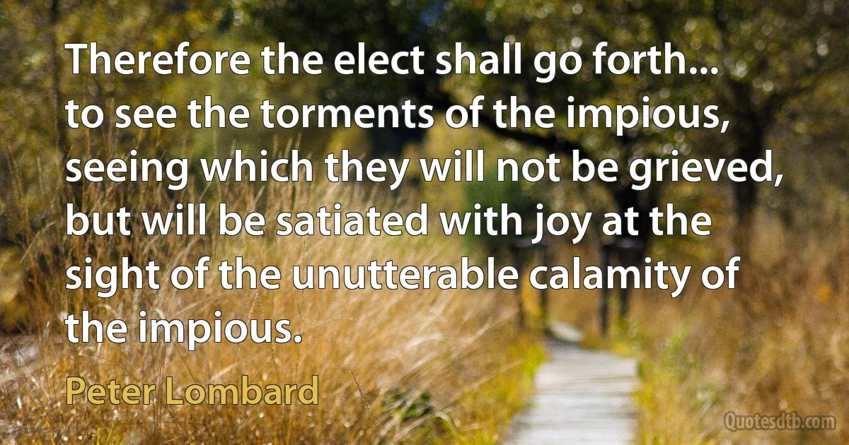 Therefore the elect shall go forth... to see the torments of the impious, seeing which they will not be grieved, but will be satiated with joy at the sight of the unutterable calamity of the impious. (Peter Lombard)