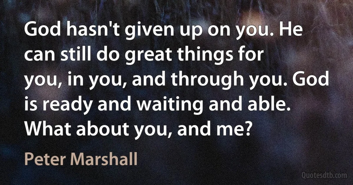 God hasn't given up on you. He can still do great things for you, in you, and through you. God is ready and waiting and able. What about you, and me? (Peter Marshall)