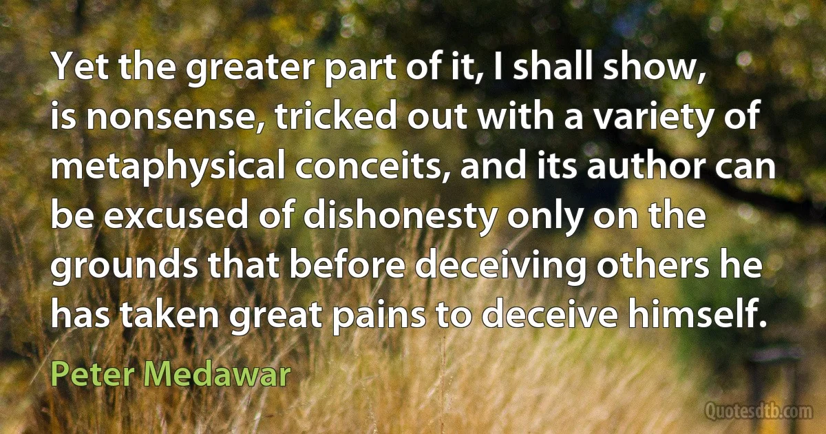 Yet the greater part of it, I shall show, is nonsense, tricked out with a variety of metaphysical conceits, and its author can be excused of dishonesty only on the grounds that before deceiving others he has taken great pains to deceive himself. (Peter Medawar)