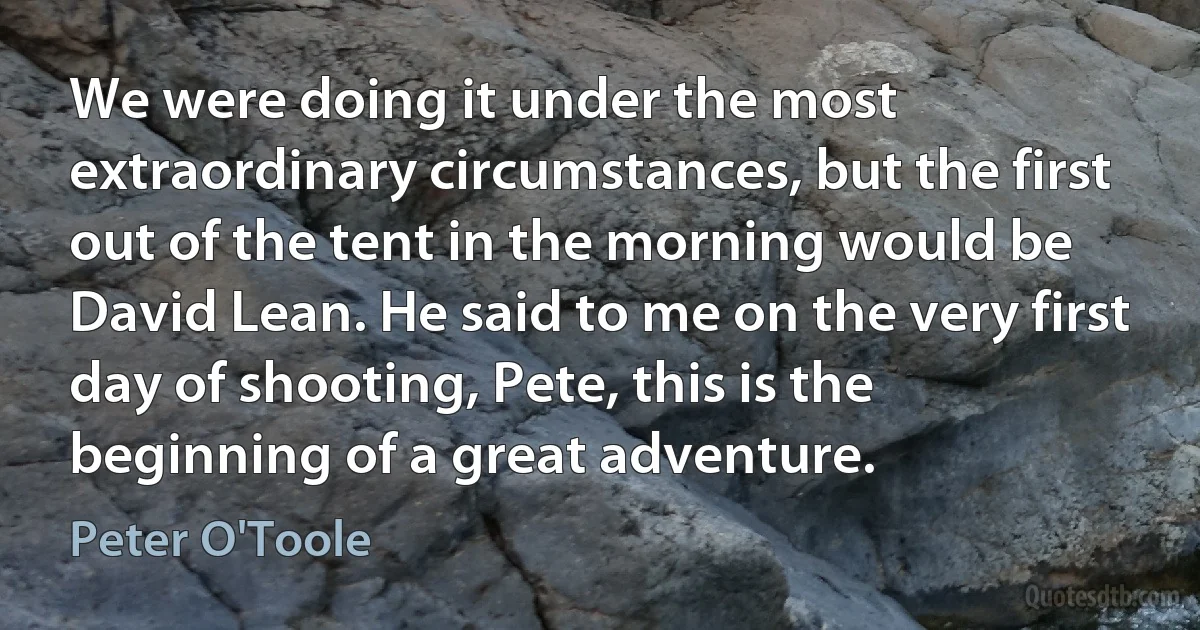 We were doing it under the most extraordinary circumstances, but the first out of the tent in the morning would be David Lean. He said to me on the very first day of shooting, Pete, this is the beginning of a great adventure. (Peter O'Toole)