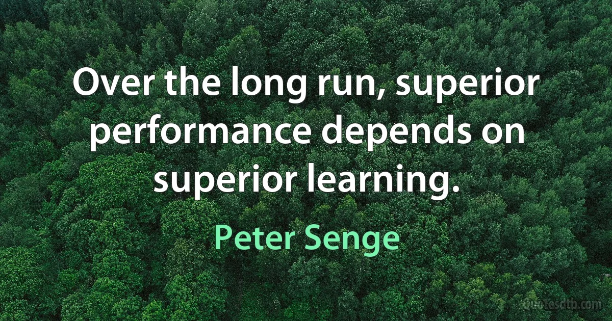 Over the long run, superior performance depends on superior learning. (Peter Senge)