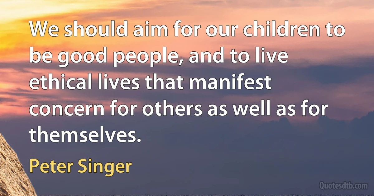 We should aim for our children to be good people, and to live ethical lives that manifest concern for others as well as for themselves. (Peter Singer)