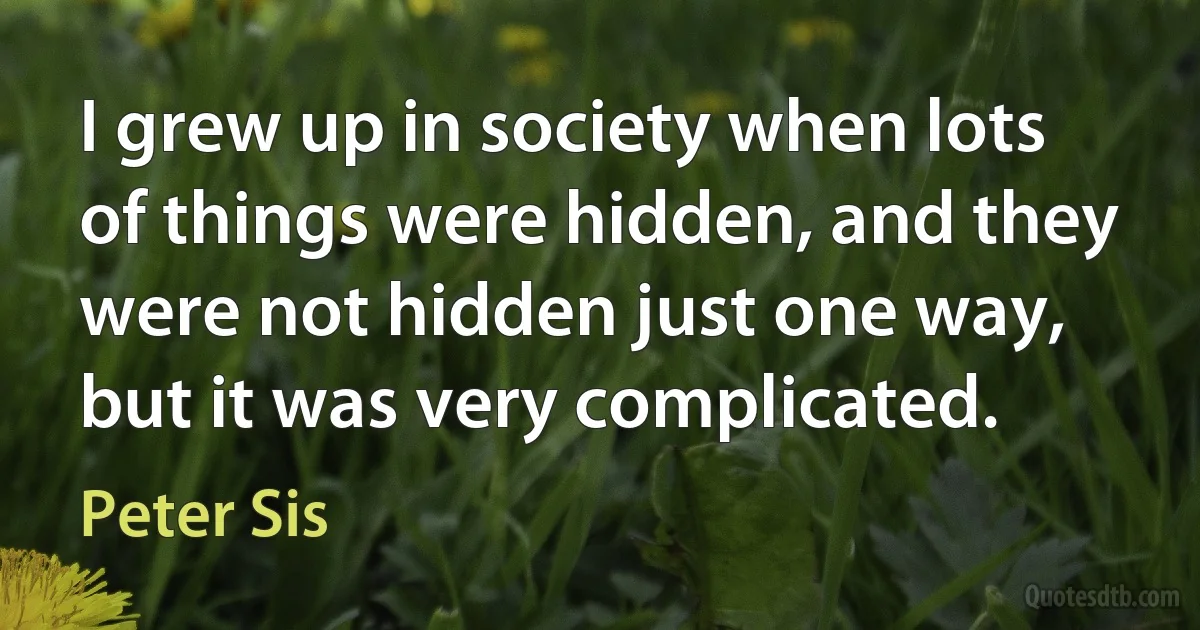 I grew up in society when lots of things were hidden, and they were not hidden just one way, but it was very complicated. (Peter Sis)