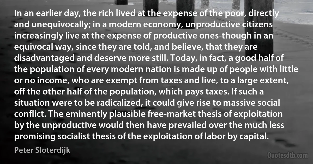 In an earlier day, the rich lived at the expense of the poor, directly and unequivocally; in a modern economy, unproductive citizens increasingly live at the expense of productive ones-though in an equivocal way, since they are told, and believe, that they are disadvantaged and deserve more still. Today, in fact, a good half of the population of every modern nation is made up of people with little or no income, who are exempt from taxes and live, to a large extent, off the other half of the population, which pays taxes. If such a situation were to be radicalized, it could give rise to massive social conflict. The eminently plausible free-market thesis of exploitation by the unproductive would then have prevailed over the much less promising socialist thesis of the exploitation of labor by capital. (Peter Sloterdijk)