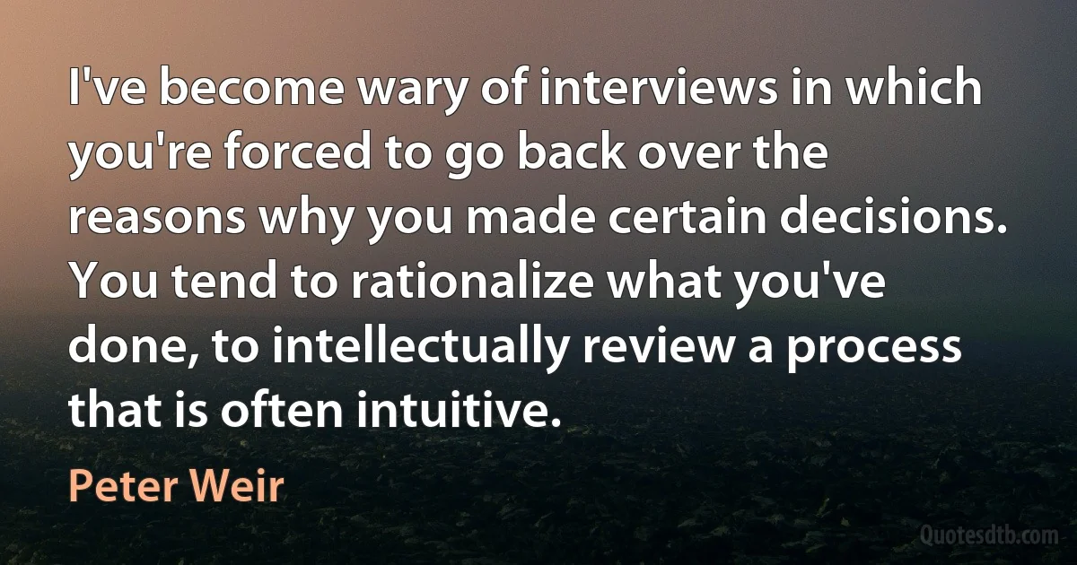 I've become wary of interviews in which you're forced to go back over the reasons why you made certain decisions. You tend to rationalize what you've done, to intellectually review a process that is often intuitive. (Peter Weir)