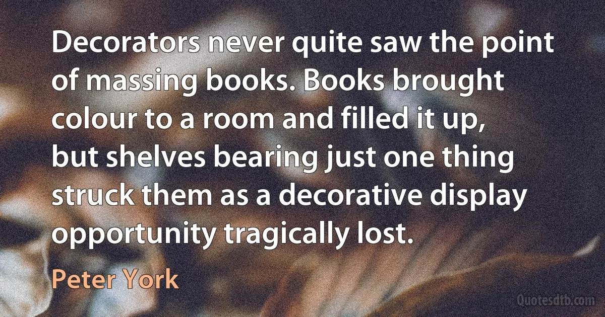 Decorators never quite saw the point of massing books. Books brought colour to a room and filled it up, but shelves bearing just one thing struck them as a decorative display opportunity tragically lost. (Peter York)