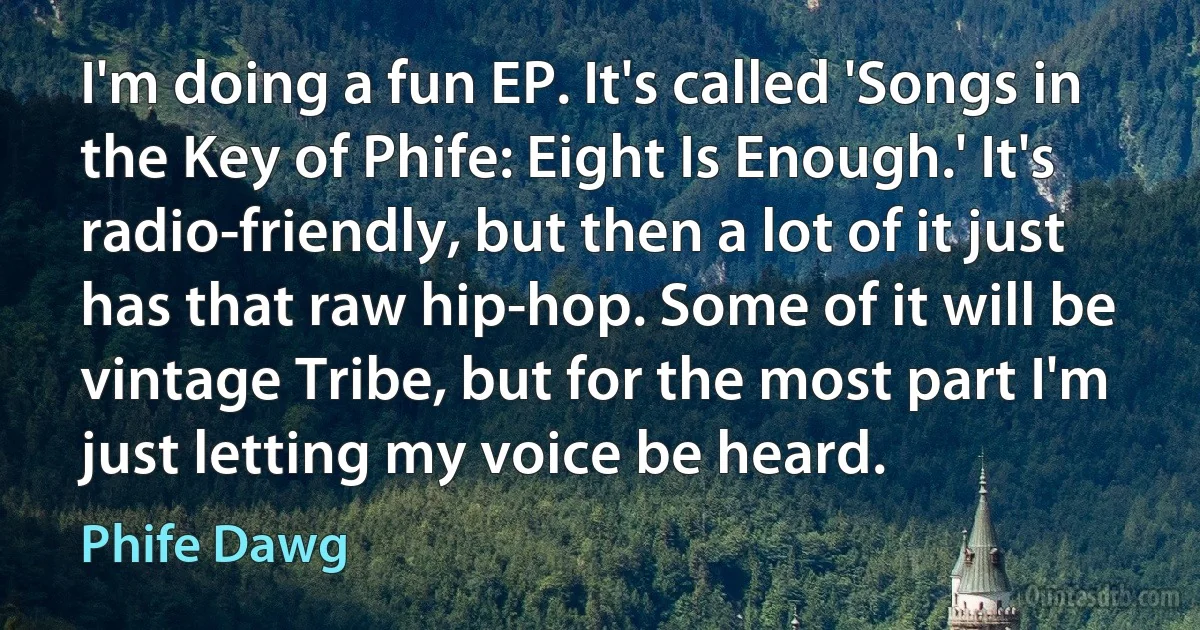 I'm doing a fun EP. It's called 'Songs in the Key of Phife: Eight Is Enough.' It's radio-friendly, but then a lot of it just has that raw hip-hop. Some of it will be vintage Tribe, but for the most part I'm just letting my voice be heard. (Phife Dawg)