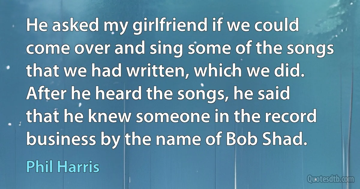 He asked my girlfriend if we could come over and sing some of the songs that we had written, which we did. After he heard the songs, he said that he knew someone in the record business by the name of Bob Shad. (Phil Harris)