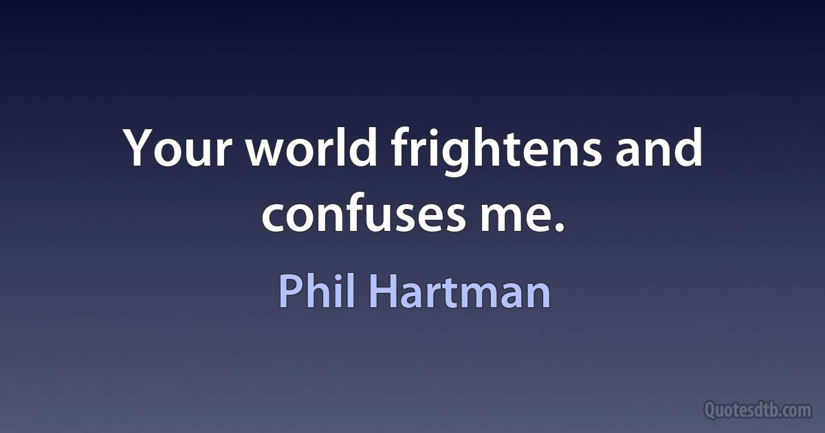 Your world frightens and confuses me. (Phil Hartman)