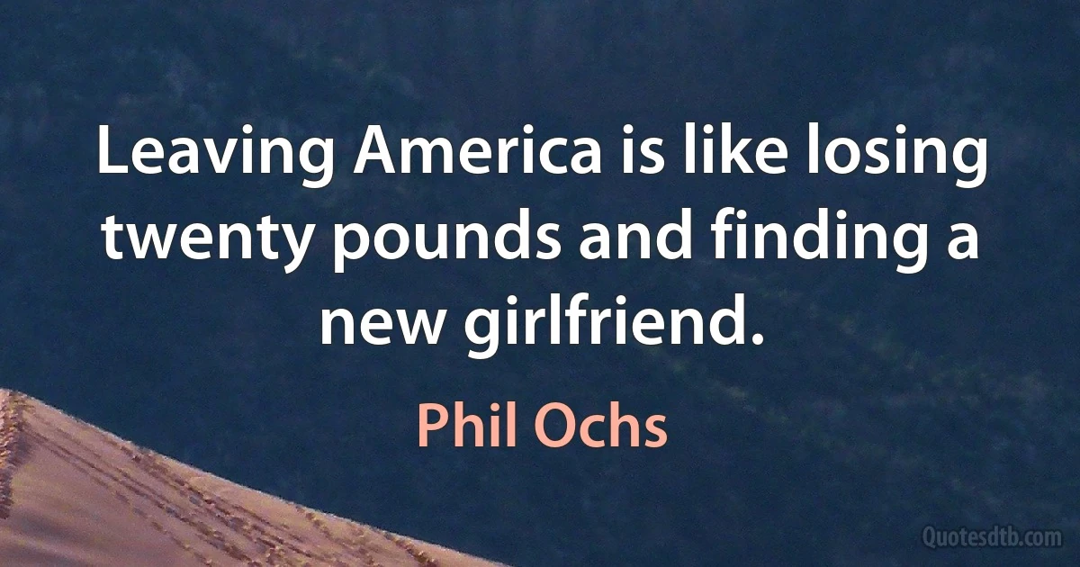 Leaving America is like losing twenty pounds and finding a new girlfriend. (Phil Ochs)