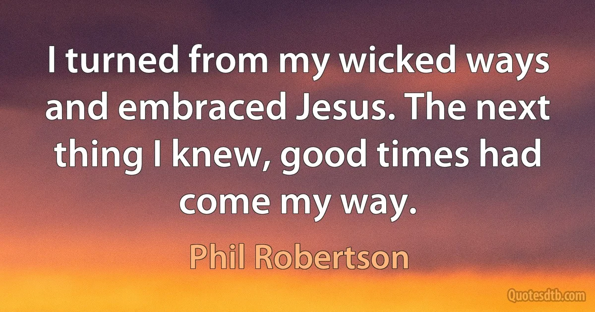 I turned from my wicked ways and embraced Jesus. The next thing I knew, good times had come my way. (Phil Robertson)