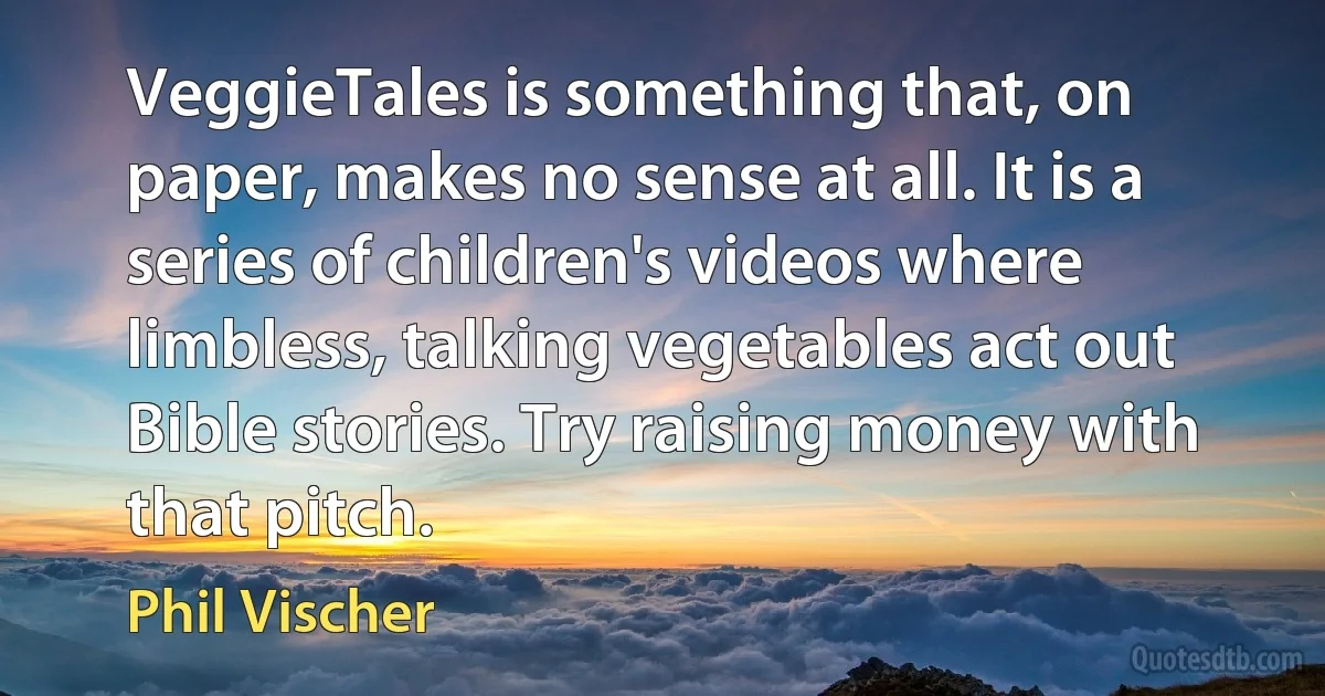 VeggieTales is something that, on paper, makes no sense at all. It is a series of children's videos where limbless, talking vegetables act out Bible stories. Try raising money with that pitch. (Phil Vischer)