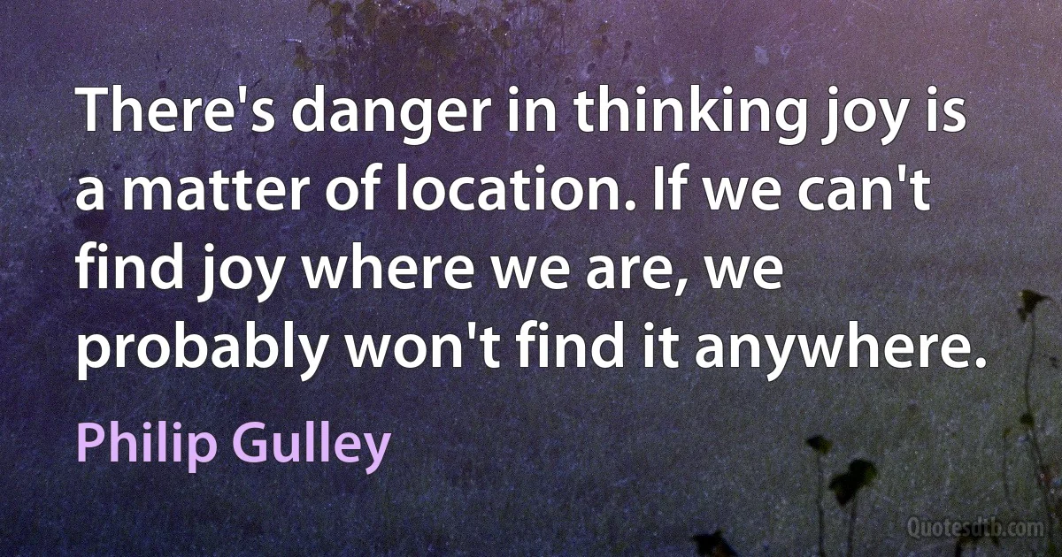 There's danger in thinking joy is a matter of location. If we can't find joy where we are, we probably won't find it anywhere. (Philip Gulley)