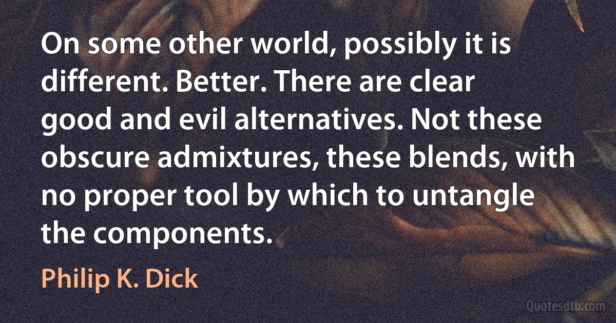 On some other world, possibly it is different. Better. There are clear good and evil alternatives. Not these obscure admixtures, these blends, with no proper tool by which to untangle the components. (Philip K. Dick)