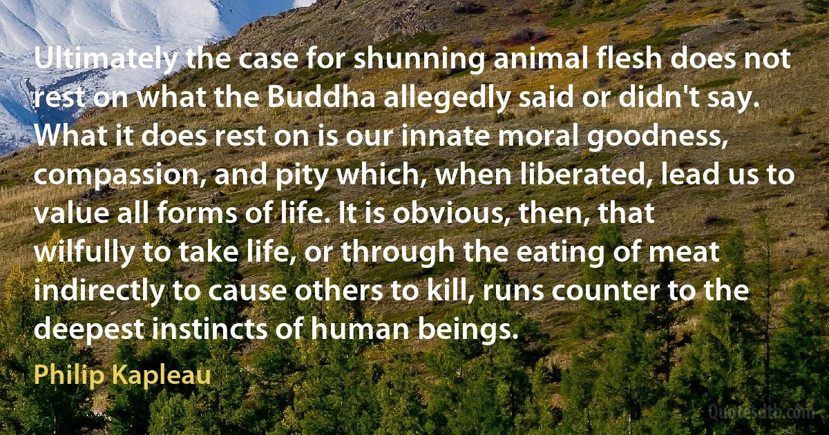 Ultimately the case for shunning animal flesh does not rest on what the Buddha allegedly said or didn't say. What it does rest on is our innate moral goodness, compassion, and pity which, when liberated, lead us to value all forms of life. It is obvious, then, that wilfully to take life, or through the eating of meat indirectly to cause others to kill, runs counter to the deepest instincts of human beings. (Philip Kapleau)