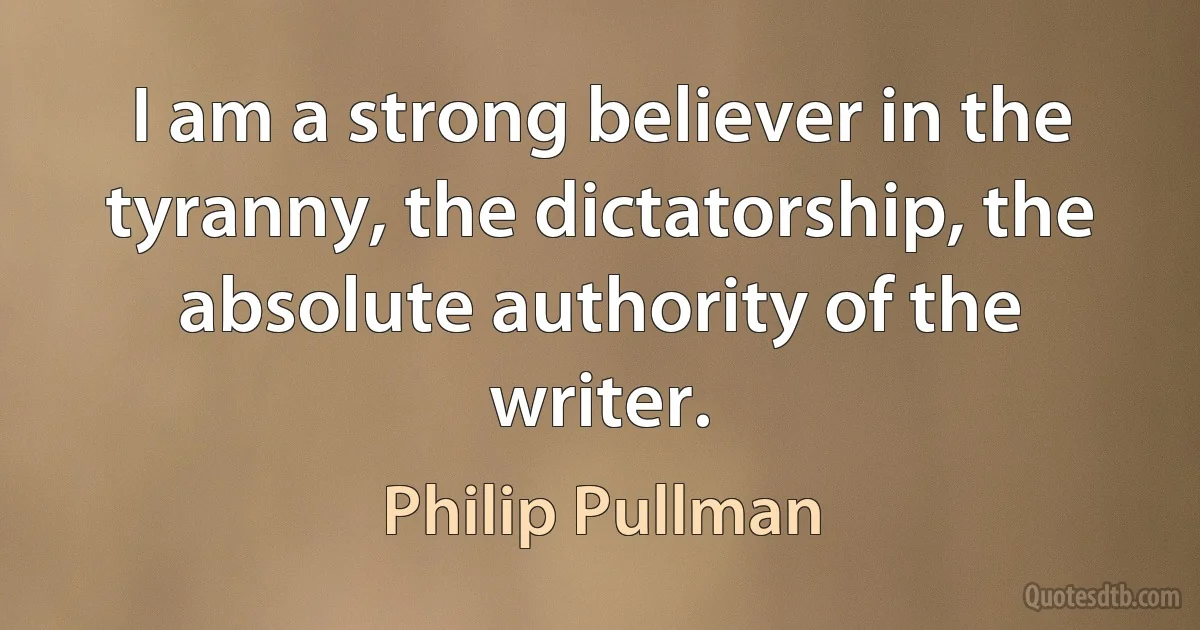 I am a strong believer in the tyranny, the dictatorship, the absolute authority of the writer. (Philip Pullman)