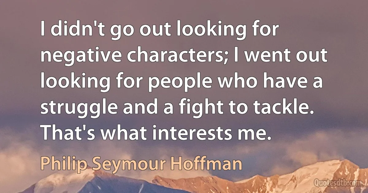 I didn't go out looking for negative characters; I went out looking for people who have a struggle and a fight to tackle. That's what interests me. (Philip Seymour Hoffman)