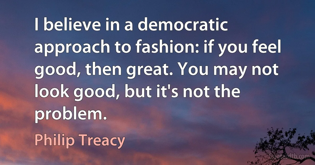 I believe in a democratic approach to fashion: if you feel good, then great. You may not look good, but it's not the problem. (Philip Treacy)