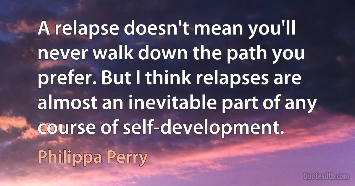 A relapse doesn't mean you'll never walk down the path you prefer. But I think relapses are almost an inevitable part of any course of self-development. (Philippa Perry)