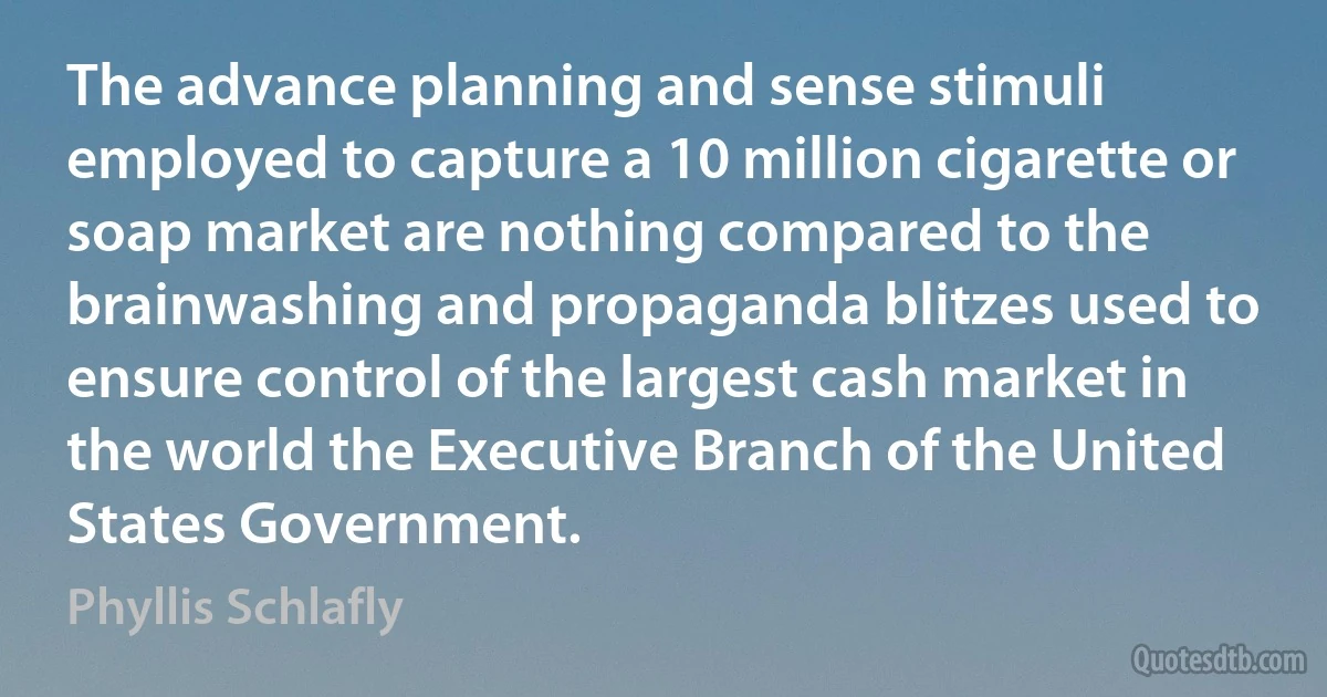 The advance planning and sense stimuli employed to capture a 10 million cigarette or soap market are nothing compared to the brainwashing and propaganda blitzes used to ensure control of the largest cash market in the world the Executive Branch of the United States Government. (Phyllis Schlafly)